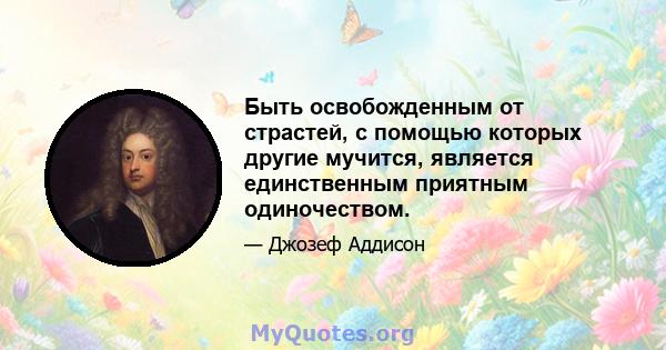 Быть освобожденным от страстей, с помощью которых другие мучится, является единственным приятным одиночеством.