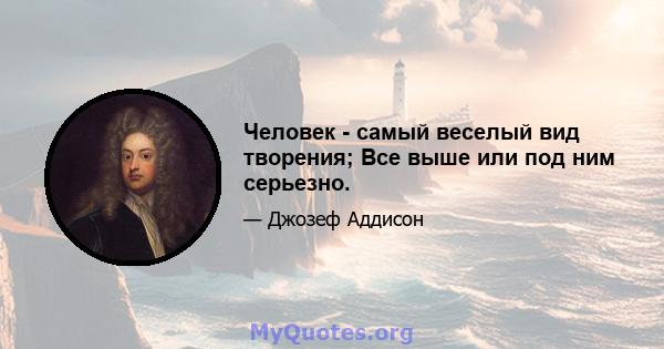 Человек - самый веселый вид творения; Все выше или под ним серьезно.