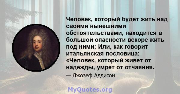 Человек, который будет жить над своими нынешними обстоятельствами, находится в большой опасности вскоре жить под ними; Или, как говорит итальянская пословица: «Человек, который живет от надежды, умрет от отчаяния.