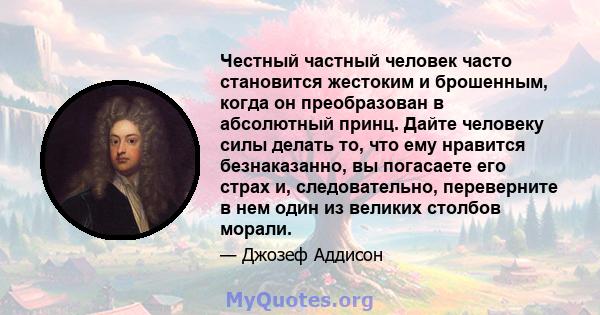 Честный частный человек часто становится жестоким и брошенным, когда он преобразован в абсолютный принц. Дайте человеку силы делать то, что ему нравится безнаказанно, вы погасаете его страх и, следовательно, переверните 