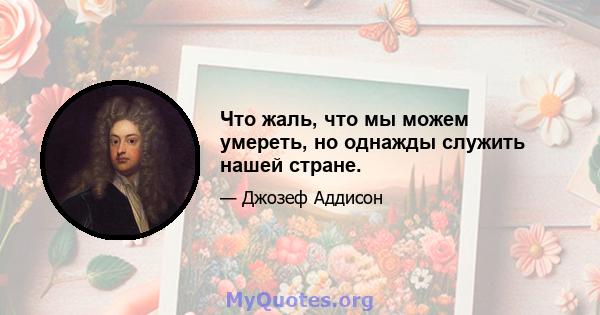 Что жаль, что мы можем умереть, но однажды служить нашей стране.