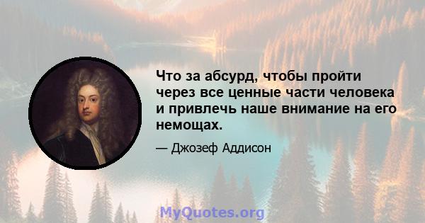 Что за абсурд, чтобы пройти через все ценные части человека и привлечь наше внимание на его немощах.