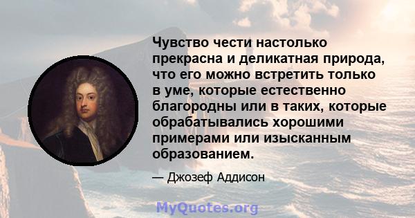 Чувство чести настолько прекрасна и деликатная природа, что его можно встретить только в уме, которые естественно благородны или в таких, которые обрабатывались хорошими примерами или изысканным образованием.