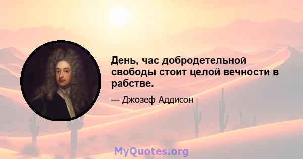 День, час добродетельной свободы стоит целой вечности в рабстве.