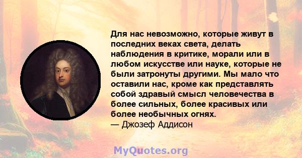 Для нас невозможно, которые живут в последних веках света, делать наблюдения в критике, морали или в любом искусстве или науке, которые не были затронуты другими. Мы мало что оставили нас, кроме как представлять собой