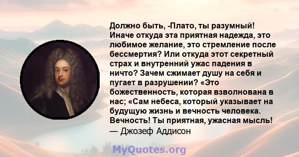 Должно быть, -Плато, ты разумный! Иначе откуда эта приятная надежда, это любимое желание, это стремление после бессмертия? Или откуда этот секретный страх и внутренний ужас падения в ничто? Зачем сжимает душу на себя и