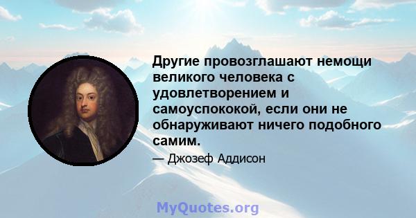 Другие провозглашают немощи великого человека с удовлетворением и самоуспококой, если они не обнаруживают ничего подобного самим.