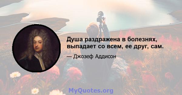 Душа раздражена в болезнях, выпадает со всем, ее друг, сам.