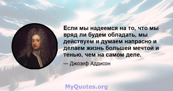 Если мы надеемся на то, что мы вряд ли будем обладать, мы действуем и думаем напрасно и делаем жизнь большей мечтой и тенью, чем на самом деле.