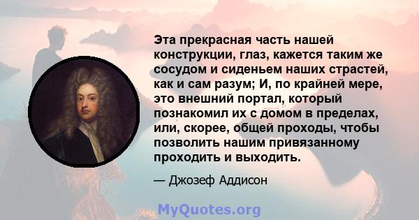 Эта прекрасная часть нашей конструкции, глаз, кажется таким же сосудом и сиденьем наших страстей, как и сам разум; И, по крайней мере, это внешний портал, который познакомил их с домом в пределах, или, скорее, общей