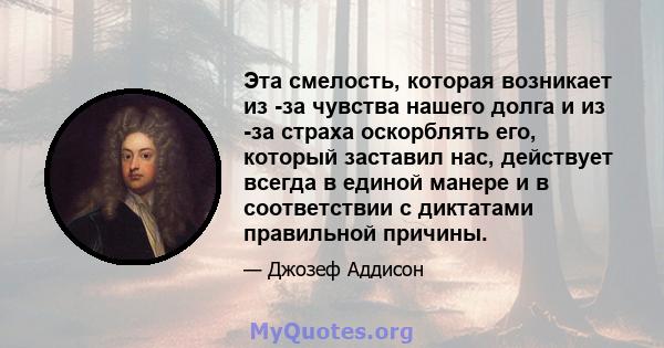 Эта смелость, которая возникает из -за чувства нашего долга и из -за страха оскорблять его, который заставил нас, действует всегда в единой манере и в соответствии с диктатами правильной причины.