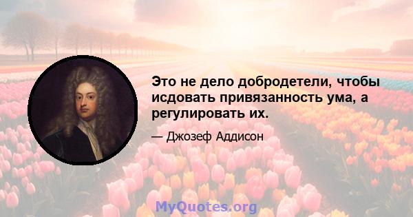 Это не дело добродетели, чтобы исдовать привязанность ума, а регулировать их.