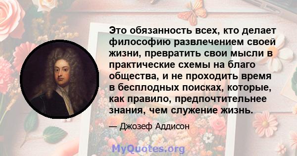 Это обязанность всех, кто делает философию развлечением своей жизни, превратить свои мысли в практические схемы на благо общества, и не проходить время в бесплодных поисках, которые, как правило, предпочтительнее