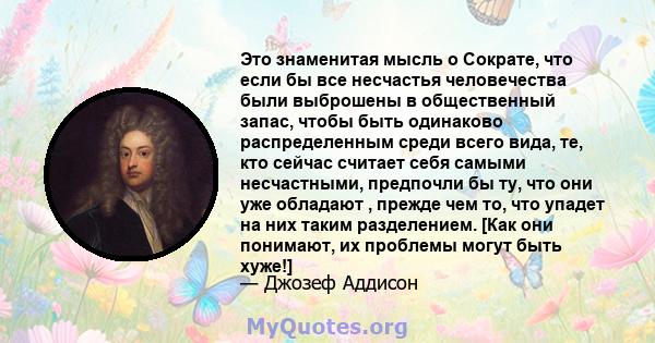 Это знаменитая мысль о Сократе, что если бы все несчастья человечества были выброшены в общественный запас, чтобы быть одинаково распределенным среди всего вида, те, кто сейчас считает себя самыми несчастными, предпочли 