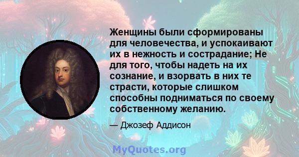 Женщины были сформированы для человечества, и успокаивают их в нежность и сострадание; Не для того, чтобы надеть на их сознание, и взорвать в них те страсти, которые слишком способны подниматься по своему собственному