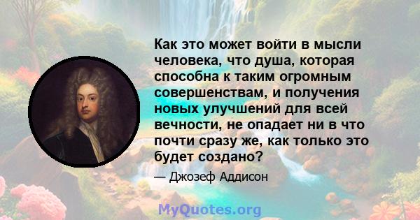 Как это может войти в мысли человека, что душа, которая способна к таким огромным совершенствам, и получения новых улучшений для всей вечности, не опадает ни в что почти сразу же, как только это будет создано?