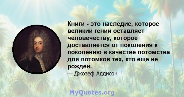 Книги - это наследие, которое великий гений оставляет человечеству, которое доставляется от поколения к поколению в качестве потомства для потомков тех, кто еще не рожден.