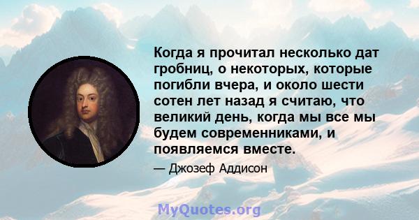 Когда я прочитал несколько дат гробниц, о некоторых, которые погибли вчера, и около шести сотен лет назад я считаю, что великий день, когда мы все мы будем современниками, и появляемся вместе.