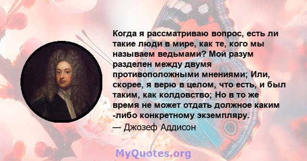 Когда я рассматриваю вопрос, есть ли такие люди в мире, как те, кого мы называем ведьмами? Мой разум разделен между двумя противоположными мнениями; Или, скорее, я верю в целом, что есть, и был таким, как колдовство; Но 