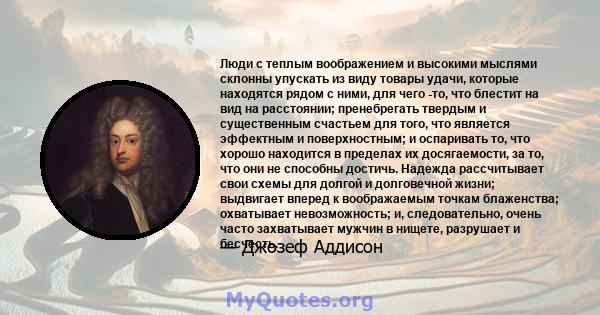 Люди с теплым воображением и высокими мыслями склонны упускать из виду товары удачи, которые находятся рядом с ними, для чего -то, что блестит на вид на расстоянии; пренебрегать твердым и существенным счастьем для того, 