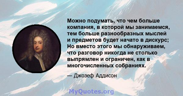 Можно подумать, что чем больше компания, в которой мы занимаемся, тем больше разнообразных мыслей и предметов будет начато в дискурс; Но вместо этого мы обнаруживаем, что разговор никогда не столько выпрямлен и