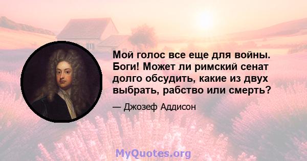 Мой голос все еще для войны. Боги! Может ли римский сенат долго обсудить, какие из двух выбрать, рабство или смерть?