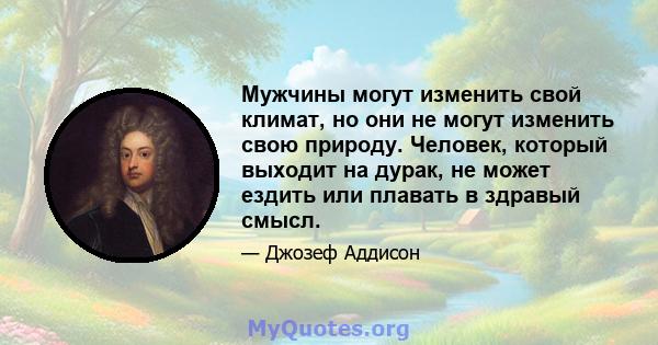 Мужчины могут изменить свой климат, но они не могут изменить свою природу. Человек, который выходит на дурак, не может ездить или плавать в здравый смысл.