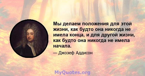 Мы делаем положения для этой жизни, как будто она никогда не имела конца, и для другой жизни, как будто она никогда не имела начала.