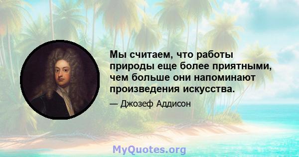 Мы считаем, что работы природы еще более приятными, чем больше они напоминают произведения искусства.