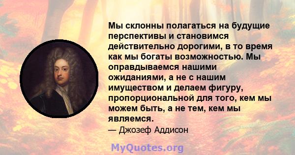 Мы склонны полагаться на будущие перспективы и становимся действительно дорогими, в то время как мы богаты возможностью. Мы оправдываемся нашими ожиданиями, а не с нашим имуществом и делаем фигуру, пропорциональной для