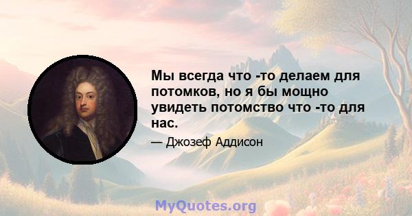 Мы всегда что -то делаем для потомков, но я бы мощно увидеть потомство что -то для нас.