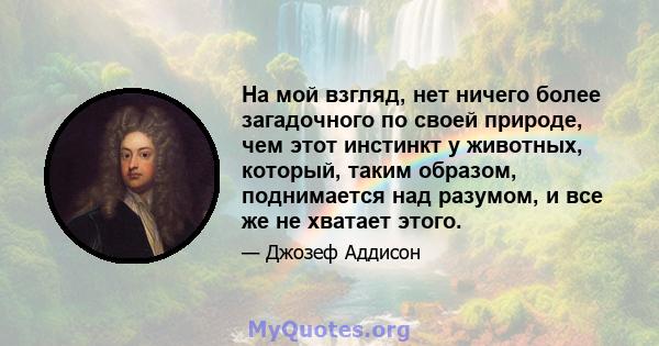 На мой взгляд, нет ничего более загадочного по своей природе, чем этот инстинкт у животных, который, таким образом, поднимается над разумом, и все же не хватает этого.