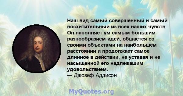 Наш вид самый совершенный и самый восхитительный из всех наших чувств. Он наполняет ум самым большим разнообразием идей, общается со своими объектами на наибольшем расстоянии и продолжает самое длинное в действии, не