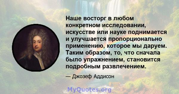 Наше восторг в любом конкретном исследовании, искусстве или науке поднимается и улучшается пропорционально применению, которое мы даруем. Таким образом, то, что сначала было упражнением, становится подробным