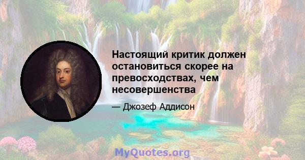 Настоящий критик должен остановиться скорее на превосходствах, чем несовершенства