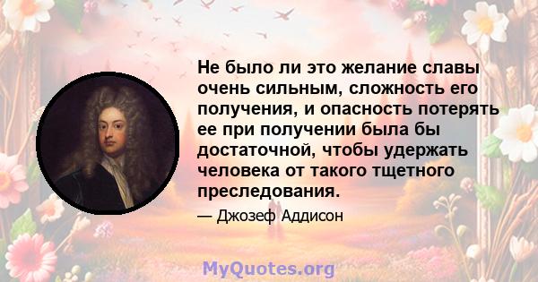 Не было ли это желание славы очень сильным, сложность его получения, и опасность потерять ее при получении была бы достаточной, чтобы удержать человека от такого тщетного преследования.