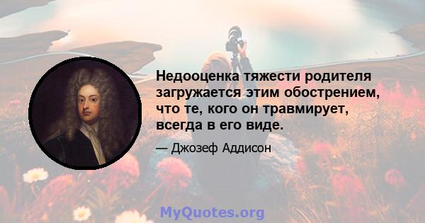 Недооценка тяжести родителя загружается этим обострением, что те, кого он травмирует, всегда в его виде.