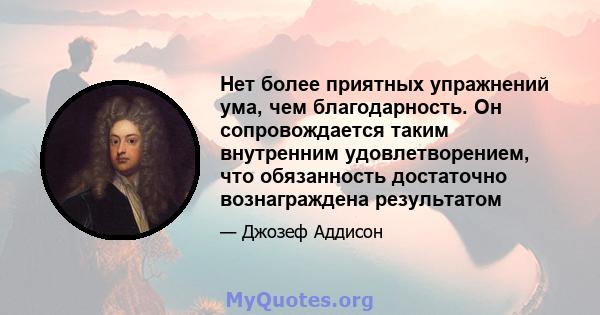 Нет более приятных упражнений ума, чем благодарность. Он сопровождается таким внутренним удовлетворением, что обязанность достаточно вознаграждена результатом