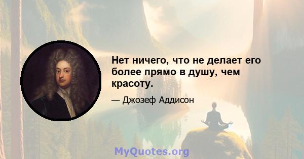 Нет ничего, что не делает его более прямо в душу, чем красоту.