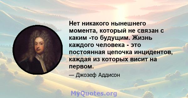 Нет никакого нынешнего момента, который не связан с каким -то будущим. Жизнь каждого человека - это постоянная цепочка инцидентов, каждая из которых висит на первом.