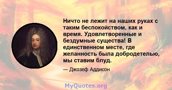 Ничто не лежит на наших руках с таким беспокойством, как и время. Удовлетворенные и бездумные существа! В единственном месте, где желанность была добродетелью, мы ставим блуд.