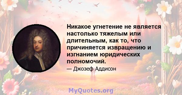 Никакое угнетение не является настолько тяжелым или длительным, как то, что причиняется извращению и изгнанием юридических полномочий.