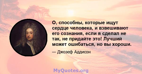 О, способны, которые ищут сердце человека, и взвешивают его сознания, если я сделал не так, не придайте это! Лучший может ошибаться, но вы хороши.