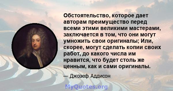 Обстоятельство, которое дает авторам преимущество перед всеми этими великими мастерами, заключается в том, что они могут умножить свои оригиналы; Или, скорее, могут сделать копии своих работ, до какого числа им