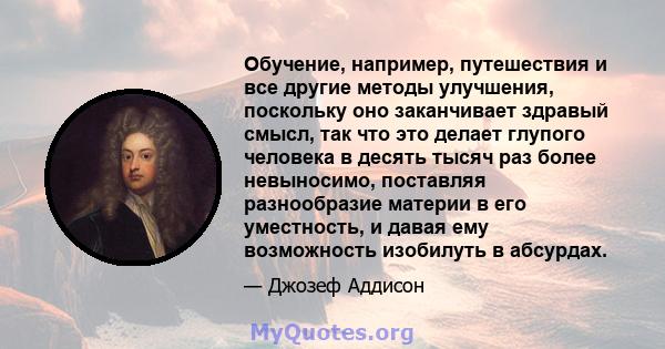 Обучение, например, путешествия и все другие методы улучшения, поскольку оно заканчивает здравый смысл, так что это делает глупого человека в десять тысяч раз более невыносимо, поставляя разнообразие материи в его