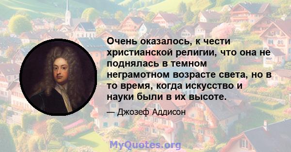 Очень оказалось, к чести христианской религии, что она не поднялась в темном неграмотном возрасте света, но в то время, когда искусство и науки были в их высоте.