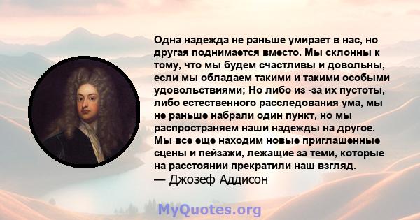 Одна надежда не раньше умирает в нас, но другая поднимается вместо. Мы склонны к тому, что мы будем счастливы и довольны, если мы обладаем такими и такими особыми удовольствиями; Но либо из -за их пустоты, либо