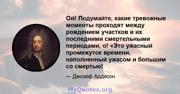 Ой! Подумайте, какие тревожные моменты проходят между рождением участков и их последними смертельными периодами, о! «Это ужасный промежуток времени, наполненный ужасом и большим со смертью!