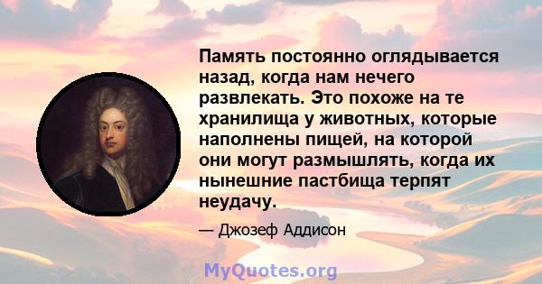 Память постоянно оглядывается назад, когда нам нечего развлекать. Это похоже на те хранилища у животных, которые наполнены пищей, на которой они могут размышлять, когда их нынешние пастбища терпят неудачу.