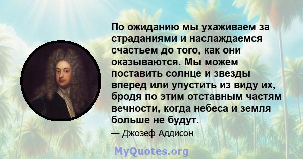 По ожиданию мы ухаживаем за страданиями и наслаждаемся счастьем до того, как они оказываются. Мы можем поставить солнце и звезды вперед или упустить из виду их, бродя по этим отставным частям вечности, когда небеса и